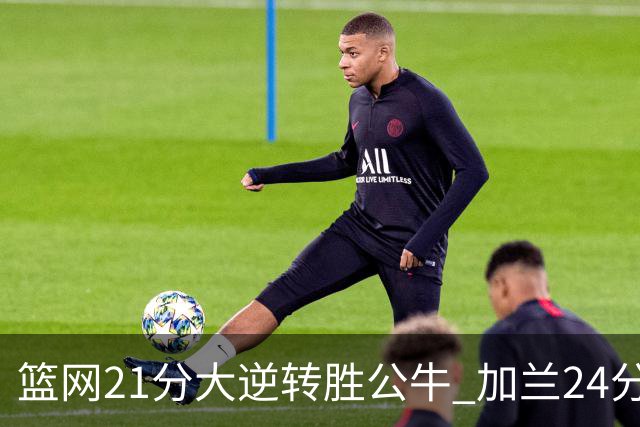 篮网21分大逆转胜公牛 加兰24分骑士险胜猛龙